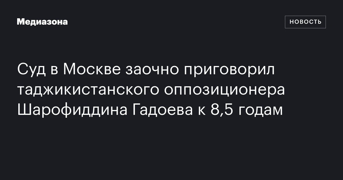Суд в Москве заочно приговорил таджикистанского оппозиционера Шарофиддина Гадоева к 8,5 годам