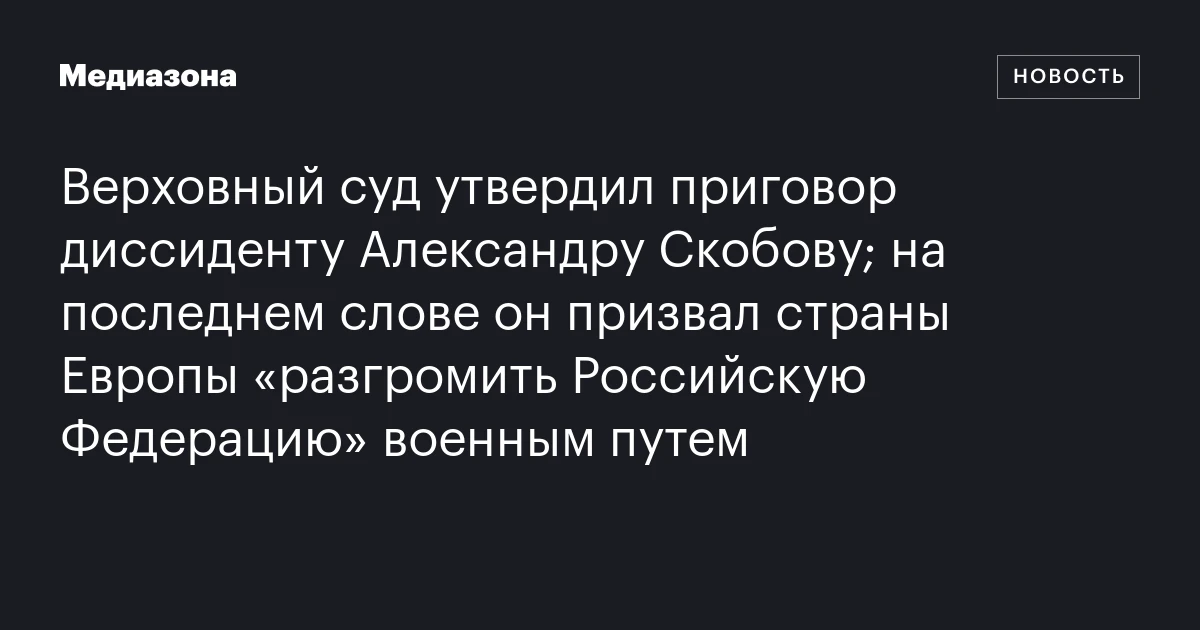 Верховный суд утвердил приговор диссиденту Александру Скобову; на последнем слове он призвал страны Европы «разгромить Российскую Федерацию» военным путем