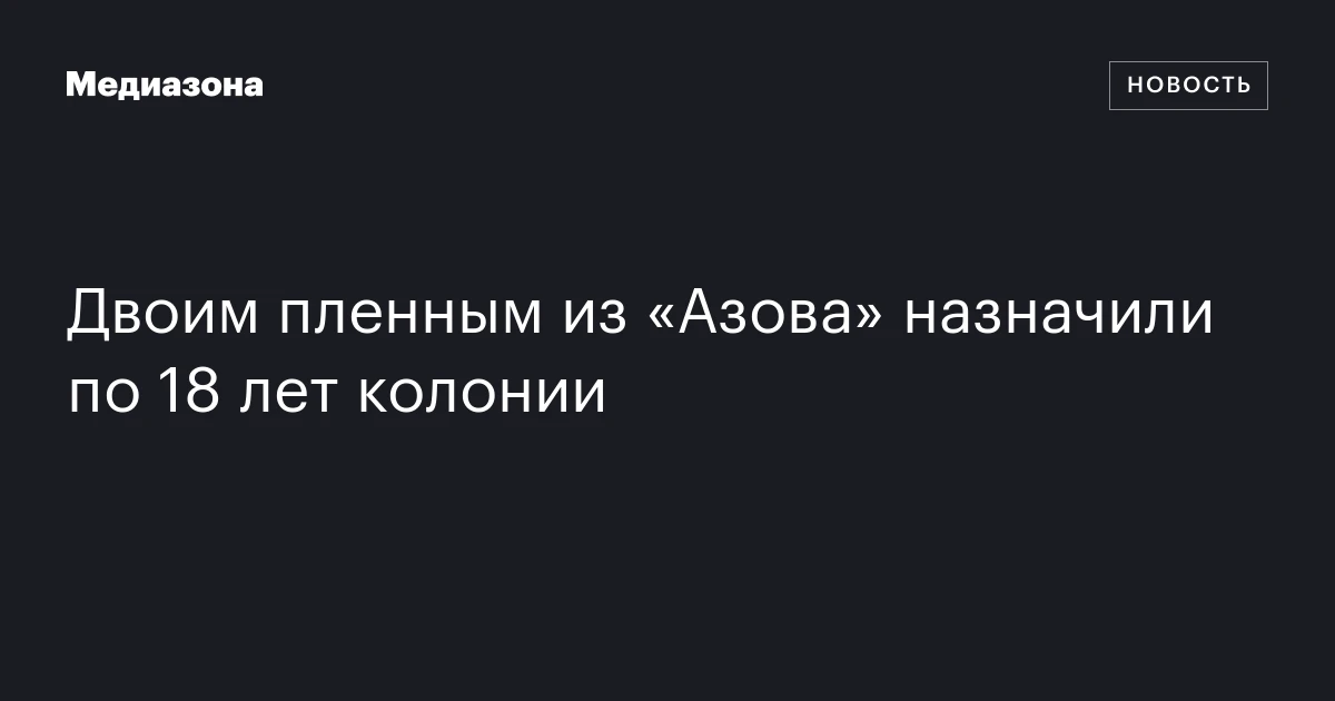Двоим пленным из «Азова» назначили по 18 лет колонии