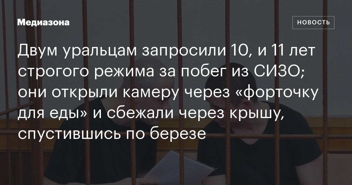 Двум уральцам запросили 10, и 11 лет строгого режима за побег из СИЗО; они открыли камеру через «форточку для еды» и сбежали через крышу, спустившись по березе
