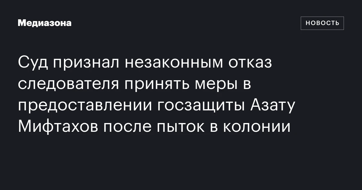 Суд признал незаконным отказ следователя принять меры в предоставлении госзащиты Азату Мифтахов после пыток в колонии