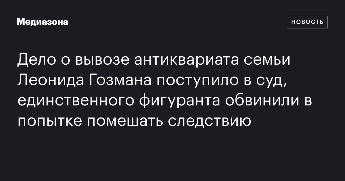 Дело о вывозе антиквариата семьи Леонида Гозмана поступило в суд, единственного фигуранта обвинили в попытке помешать следствию